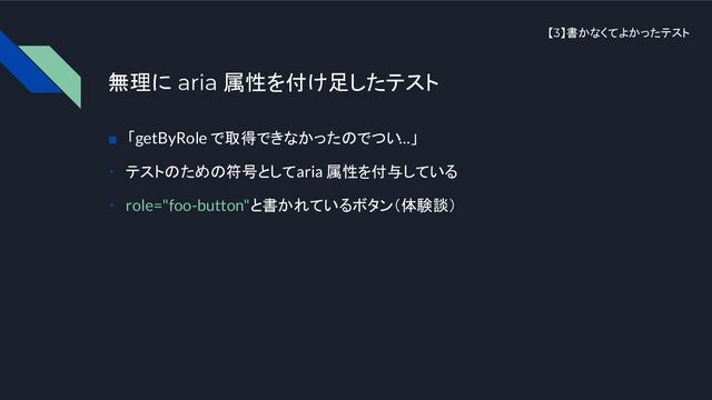 【3】書かなくてよかったテスト
無理に aria 属性を付け足したテスト
■　「getByRole で取得できなかったのでつい…」
・　テストのための符号として aria 属性を付与している
・　role="foo-button"と書かれているボタン（体験談）
