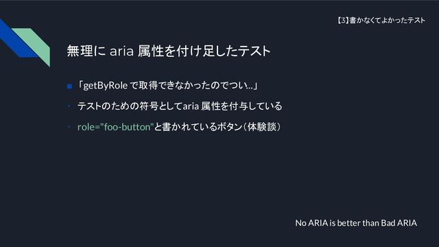 【3】書かなくてよかったテスト
無理に aria 属性を付け足したテスト
■　「getByRole で取得できなかったのでつい…」
・　テストのための符号として aria 属性を付与している
・　role="foo-button"と書かれているボタン（体験談）
No ARIA is better than Bad ARIA
