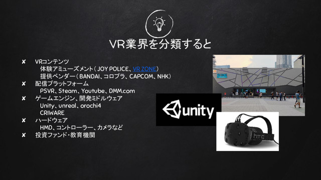 VR業界を分類すると
✘ VRコンテンツ
体験アミューズメント（ JOY POLICE、VR ZONE）
提供ベンダー（BANDAI、コロプラ、CAPCOM、NHK）
✘ 配信プラットフォーム
PSVR、Steam、Youtube、DMM.com
✘ ゲームエンジン、開発ミドルウェア
Unity、unreal、orochi4
CRIWARE
✘ ハードウェア
HMD、コントローラー、カメラなど
✘ 投資ファンド・教育機関
