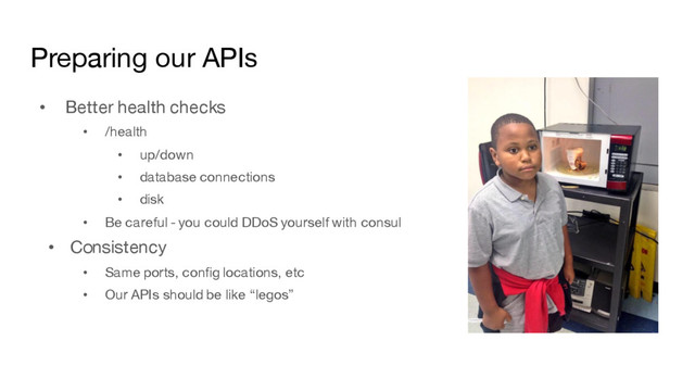 Preparing our APIs
• Better health checks
• /health
• up/down
• database connections
• disk
• Be careful - you could DDoS yourself with consul
• Consistency
• Same ports, config locations, etc
• Our APIs should be like “legos”
