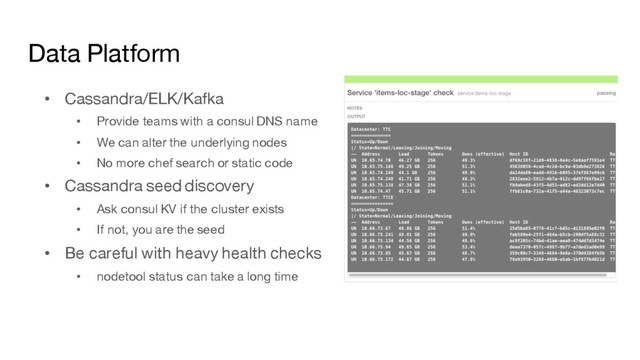 Data Platform
• Cassandra/ELK/Kafka
• Provide teams with a consul DNS name
• We can alter the underlying nodes
• No more chef search or static code
• Cassandra seed discovery
• Ask consul KV if the cluster exists
• If not, you are the seed
• Be careful with heavy health checks
• nodetool status can take a long time
