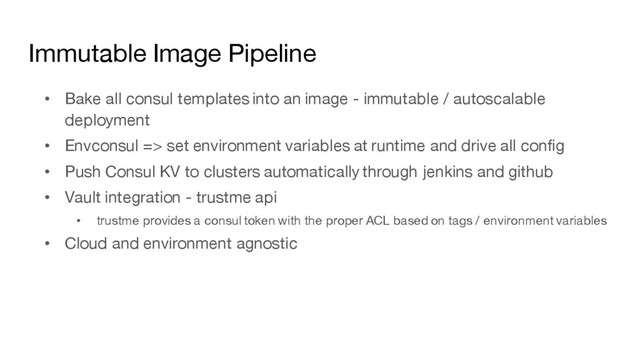 Immutable Image Pipeline
• Bake all consul templates into an image - immutable / autoscalable
deployment
• Envconsul => set environment variables at runtime and drive all config
• Push Consul KV to clusters automatically through jenkins and github
• Vault integration - trustme api
• trustme provides a consul token with the proper ACL based on tags / environment variables
• Cloud and environment agnostic
