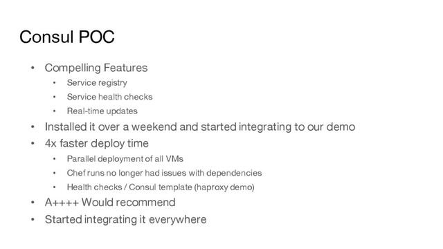 Consul POC
• Compelling Features
• Service registry
• Service health checks
• Real-time updates
• Installed it over a weekend and started integrating to our demo
• 4x faster deploy time
• Parallel deployment of all VMs
• Chef runs no longer had issues with dependencies
• Health checks / Consul template (haproxy demo)
• A++++ Would recommend
• Started integrating it everywhere
