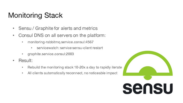 Monitoring Stack
• Sensu / Graphite for alerts and metrics
• Consul DNS on all servers on the platform:
• monitoring-rabbitmq.service.consul:4567
• servicewatch: service sensu-client restart
• graphite.service.consul:2003
• Result:
• Rebuild the monitoring stack 10-20x a day to rapidly iterate
• All clients automatically reconnect, no noticeable impact
