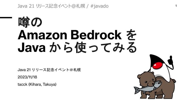 噂の
Amazon Bedrock を
Java から使ってみる
Java 21 リリース記念イベント＠札幌
2023/11/18
tacck (Kihara, Takuya)
Java 21 リリース記念イベント＠札幌 / #javado 1
