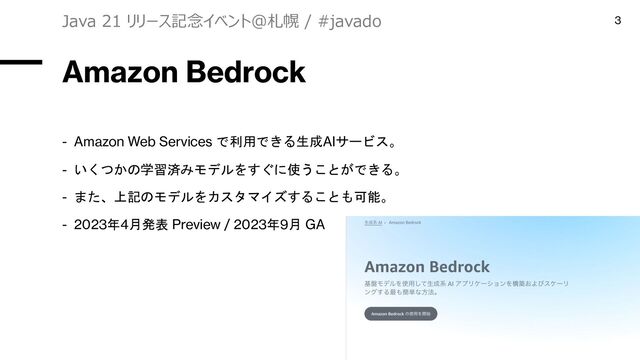 Amazon Bedrock
- Amazon Web Services で利用できる生成AIサービス。
- いくつかの学習済みモデルをすぐに使うことができる。
- また、上記のモデルをカスタマイズすることも可能。
- 2023年4月発表 Preview / 2023年9月 GA
Java 21 リリース記念イベント＠札幌 / #javado 3
