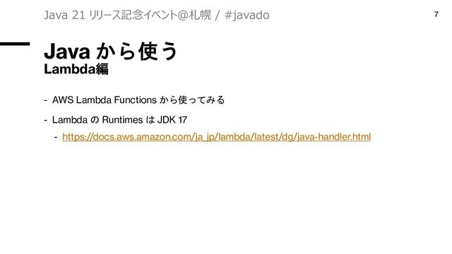 Java から使う
Lambda編
- AWS Lambda Functions から使ってみる
- Lambda の Runtimes は JDK 17
- https://docs.aws.amazon.com/ja_jp/lambda/latest/dg/java-handler.html
Java 21 リリース記念イベント＠札幌 / #javado 7

