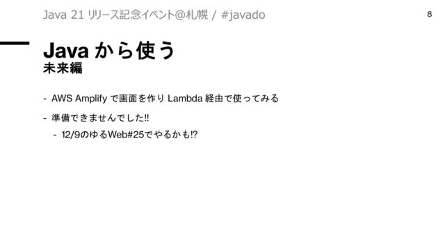 Java から使う
未来編
- AWS Amplify で画面を作り Lambda 経由で使ってみる
- 準備できませんでした!!
- 12/9のゆるWeb#25でやるかも!?
Java 21 リリース記念イベント＠札幌 / #javado 8
