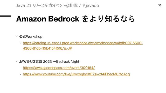 Amazon Bedrock をより知るなら
- 公式Workshop
- https://catalog.us-east-1.prod.workshops.aws/workshops/a4bdb007-5600-
4368-81c5-ff5b4154f518/ja-JP
- JAWS-UG東京 2023 〜Bedrock Night
- https://jawsug.connpass.com/event/300164/
- https://www.youtube.com/live/vIwxbqby0tE?si=zt4iFhecM87foAcg
Java 21 リリース記念イベント＠札幌 / #javado 10
