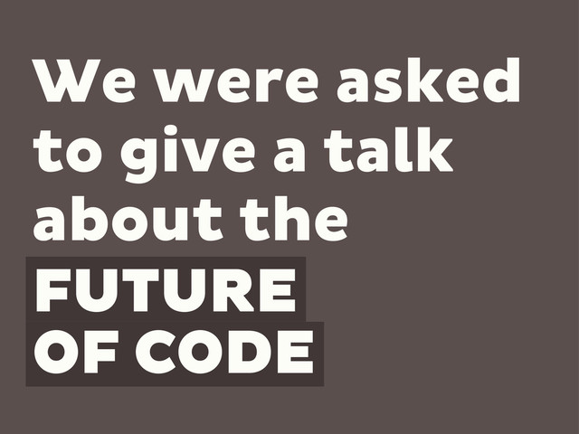 FUTURE
OF CODE
We were asked
to give a talk
about the
