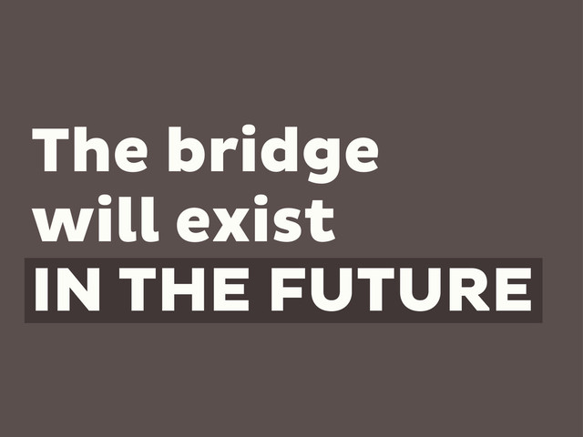 The bridge
will exist
IN THE FUTURE
