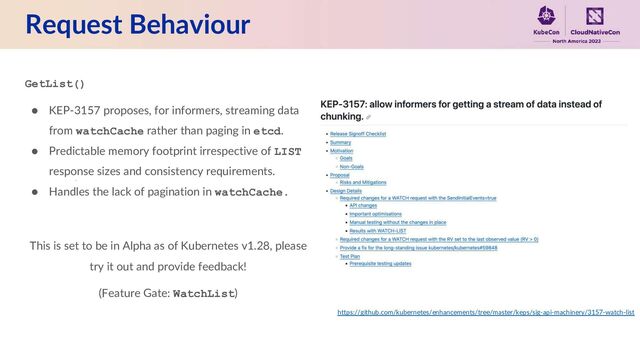 Request Behaviour
GetList()
● KEP-3157 proposes, for informers, streaming data
from watchCache rather than paging in etcd.
● Predictable memory footprint irrespective of LIST
response sizes and consistency requirements.
● Handles the lack of pagination in watchCache.
This is set to be in Alpha as of Kubernetes v1.28, please
try it out and provide feedback!
(Feature Gate: WatchList)
https://github.com/kubernetes/enhancements/tree/master/keps/sig-api-machinery/3157-watch-list
