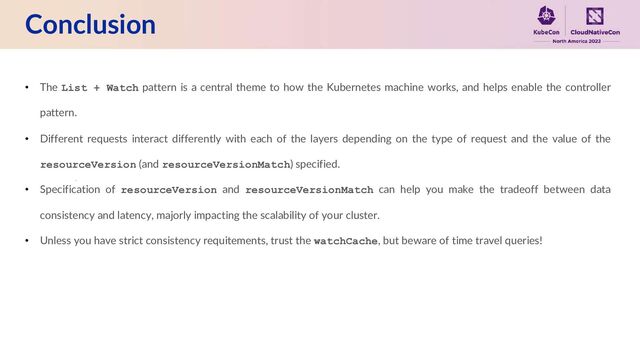 Conclusion
• The List + Watch pattern is a central theme to how the Kubernetes machine works, and helps enable the controller
pattern.
• Different requests interact differently with each of the layers depending on the type of request and the value of the
resourceVersion (and resourceVersionMatch) specified.
• Specification of resourceVersion and resourceVersionMatch can help you make the tradeoff between data
consistency and latency, majorly impacting the scalability of your cluster.
• Unless you have strict consistency requitements, trust the watchCache, but beware of time travel queries!
