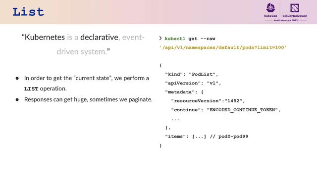 List
“Kubernetes is a declarative, event-
driven system.”
● In order to get the “current state”, we perform a
LIST operation.
● Responses can get huge, sometimes we paginate.
❯ kubectl get --raw
'/api/v1/namespaces/default/pods?limit=100'
{
"kind": "PodList",
"apiVersion": "v1",
"metadata": {
"resourceVersion":"1452",
"continue": "ENCODED_CONTINUE_TOKEN",
...
},
"items": [...] // pod0-pod99
}
