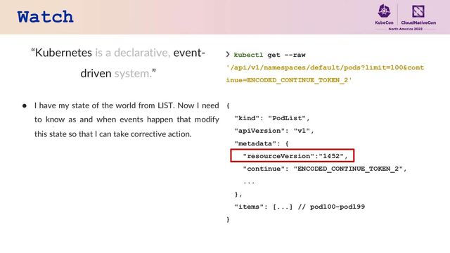 Watch
“Kubernetes is a declarative, event-
driven system.”
● I have my state of the world from LIST. Now I need
to know as and when events happen that modify
this state so that I can take corrective action.
❯ kubectl get --raw
'/api/v1/namespaces/default/pods?limit=100&cont
inue=ENCODED_CONTINUE_TOKEN_2'
{
"kind": "PodList",
"apiVersion": "v1",
"metadata": {
"resourceVersion":"1452",
"continue": "ENCODED_CONTINUE_TOKEN_2",
...
},
"items": [...] // pod100-pod199
}
