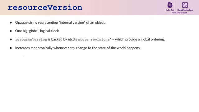 resourceVersion
● Opaque string representing “internal version” of an object.
● One big, global, logical clock.
● resourceVersion is backed by etcd’s store revisions* – which provide a global ordering.
● Increases monotonically whenever any change to the state of the world happens.
