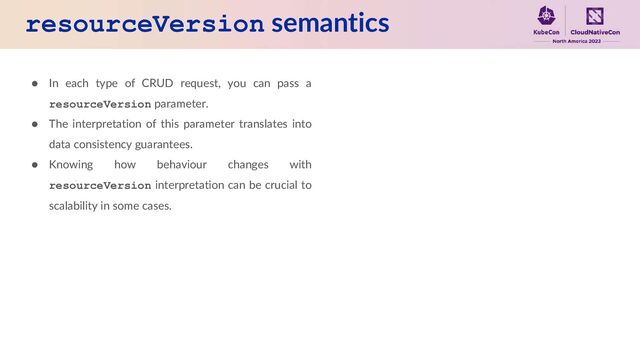 resourceVersion semantics
● In each type of CRUD request, you can pass a
resourceVersion parameter.
● The interpretation of this parameter translates into
data consistency guarantees.
● Knowing how behaviour changes with
resourceVersion interpretation can be crucial to
scalability in some cases.
