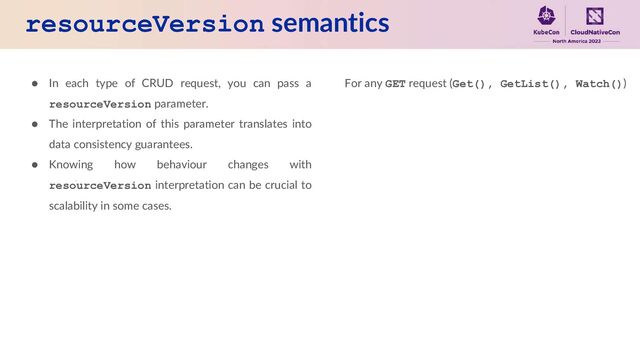 resourceVersion semantics
● In each type of CRUD request, you can pass a
resourceVersion parameter.
● The interpretation of this parameter translates into
data consistency guarantees.
● Knowing how behaviour changes with
resourceVersion interpretation can be crucial to
scalability in some cases.
For any GET request (Get(), GetList(), Watch())
