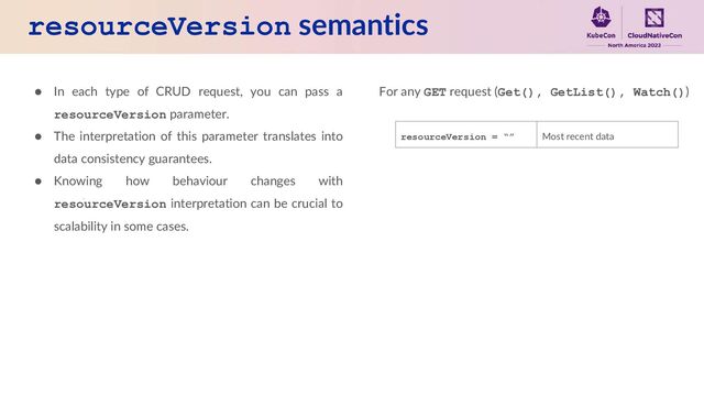 resourceVersion semantics
● In each type of CRUD request, you can pass a
resourceVersion parameter.
● The interpretation of this parameter translates into
data consistency guarantees.
● Knowing how behaviour changes with
resourceVersion interpretation can be crucial to
scalability in some cases.
For any GET request (Get(), GetList(), Watch())
resourceVersion = “” Most recent data
