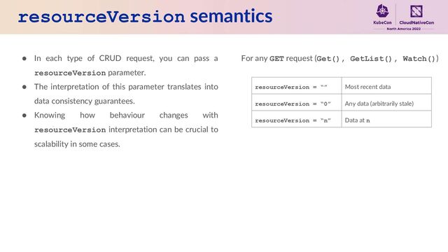resourceVersion semantics
● In each type of CRUD request, you can pass a
resourceVersion parameter.
● The interpretation of this parameter translates into
data consistency guarantees.
● Knowing how behaviour changes with
resourceVersion interpretation can be crucial to
scalability in some cases.
For any GET request (Get(), GetList(), Watch())
resourceVersion = “” Most recent data
resourceVersion = “0” Any data (arbitrarily stale)
resourceVersion = “n” Data at n
