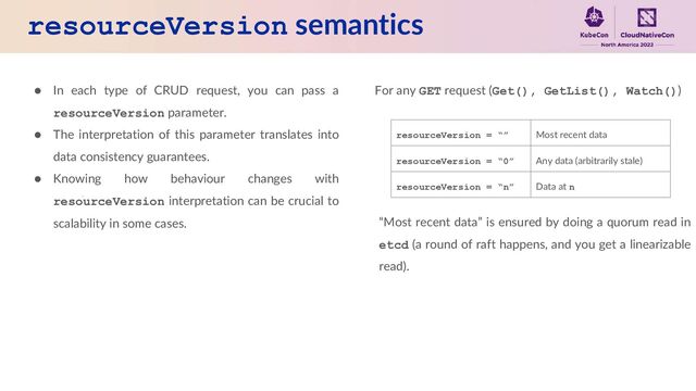 resourceVersion semantics
● In each type of CRUD request, you can pass a
resourceVersion parameter.
● The interpretation of this parameter translates into
data consistency guarantees.
● Knowing how behaviour changes with
resourceVersion interpretation can be crucial to
scalability in some cases.
For any GET request (Get(), GetList(), Watch())
resourceVersion = “” Most recent data
resourceVersion = “0” Any data (arbitrarily stale)
resourceVersion = “n” Data at n
“Most recent data” is ensured by doing a quorum read in
etcd (a round of raft happens, and you get a linearizable
read).
