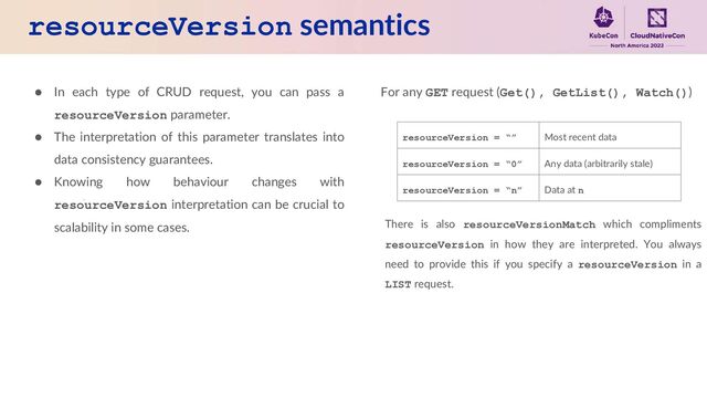 resourceVersion semantics
● In each type of CRUD request, you can pass a
resourceVersion parameter.
● The interpretation of this parameter translates into
data consistency guarantees.
● Knowing how behaviour changes with
resourceVersion interpretation can be crucial to
scalability in some cases.
For any GET request (Get(), GetList(), Watch())
resourceVersion = “” Most recent data
resourceVersion = “0” Any data (arbitrarily stale)
resourceVersion = “n” Data at n
There is also resourceVersionMatch which compliments
resourceVersion in how they are interpreted. You always
need to provide this if you specify a resourceVersion in a
LIST request.
