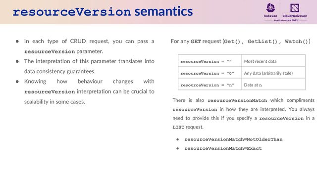 resourceVersion semantics
● In each type of CRUD request, you can pass a
resourceVersion parameter.
● The interpretation of this parameter translates into
data consistency guarantees.
● Knowing how behaviour changes with
resourceVersion interpretation can be crucial to
scalability in some cases.
For any GET request (Get(), GetList(), Watch())
resourceVersion = “” Most recent data
resourceVersion = “0” Any data (arbitrarily stale)
resourceVersion = “n” Data at n
There is also resourceVersionMatch which compliments
resourceVersion in how they are interpreted. You always
need to provide this if you specify a resourceVersion in a
LIST request.
● resourceVersionMatch=NotOlderThan
● resourceVersionMatch=Exact
