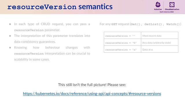 resourceVersion semantics
● In each type of CRUD request, you can pass a
resourceVersion parameter.
● The interpretation of this parameter translates into
data consistency guarantees.
● Knowing how behaviour changes with
resourceVersion interpretation can be crucial to
scalability in some cases.
For any GET request (Get(), GetList(), Watch())
resourceVersion = “” Most recent data
resourceVersion = “0” Any data (arbitrarily stale)
resourceVersion = “n” Data at n
This still isn’t the full picture! Please see:
https://kubernetes.io/docs/reference/using-api/api-concepts/#resource-versions
