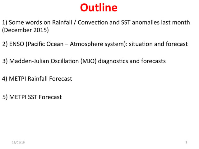 1) Some words on Rainfall / ConvecAon and SST anomalies last month
(December 2015)
2) ENSO (Paciﬁc Ocean – Atmosphere system): situaAon and forecast
3) Madden-Julian OscillaAon (MJO) diagnosAcs and forecasts
4) METPI Rainfall Forecast
5) METPI SST Forecast
12/01/16 2
Outline
