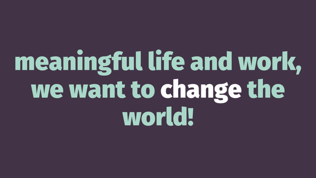meaningful life and work,
we want to change the
world!
