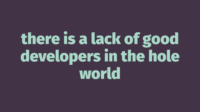 there is a lack of good
developers in the hole
world

