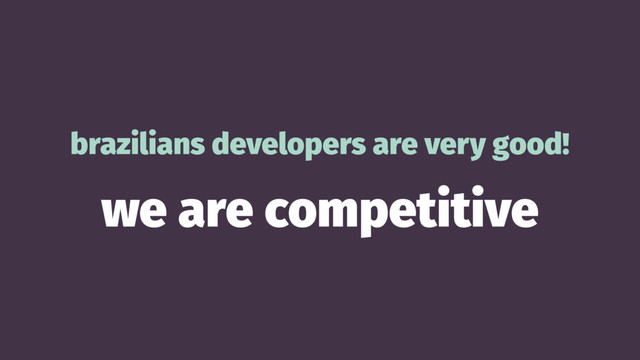 brazilians developers are very good!
we are competitive
