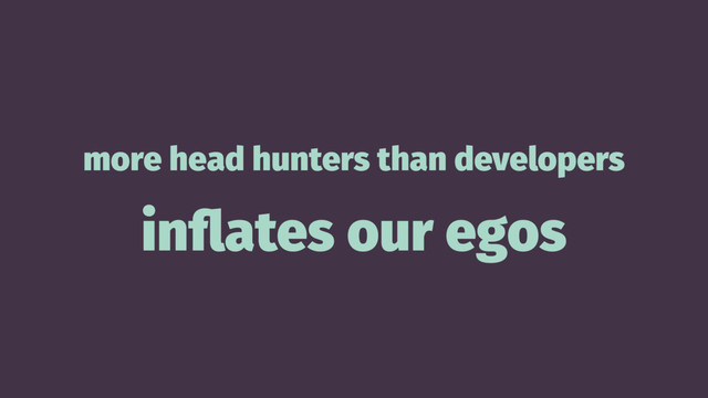 more head hunters than developers
inﬂates our egos
