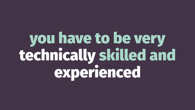 you have to be very
technically skilled and
experienced
