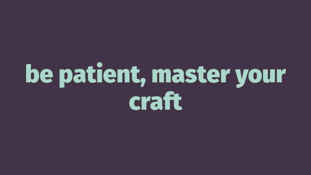 be patient, master your
craft

