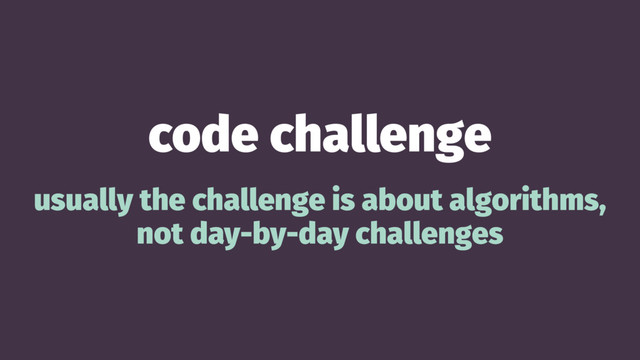 code challenge
usually the challenge is about algorithms,
not day-by-day challenges
