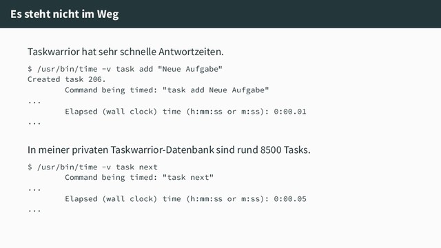 Es steht nicht im Weg
Taskwarrior hat sehr schnelle Antwortzeiten.
$ /usr/bin/time -v task add "Neue Aufgabe"
Created task 206.
Command being timed: "task add Neue Aufgabe"
...
Elapsed (wall clock) time (h:mm:ss or m:ss): 0:00.01
...
In meiner privaten Taskwarrior-Datenbank sind rund 8500 Tasks.
$ /usr/bin/time -v task next
Command being timed: "task next"
...
Elapsed (wall clock) time (h:mm:ss or m:ss): 0:00.05
...
