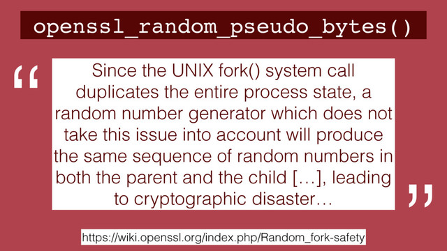 openssl_random_pseudo_bytes()
https://wiki.openssl.org/index.php/Random_fork-safety
Since the UNIX fork() system call
duplicates the entire process state, a
random number generator which does not
take this issue into account will produce
the same sequence of random numbers in
both the parent and the child […], leading
to cryptographic disaster…
“

