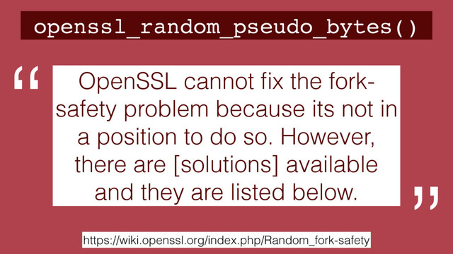 openssl_random_pseudo_bytes()
https://wiki.openssl.org/index.php/Random_fork-safety
OpenSSL cannot ﬁx the fork-
safety problem because its not in
a position to do so. However,
there are [solutions] available
and they are listed below.
“
