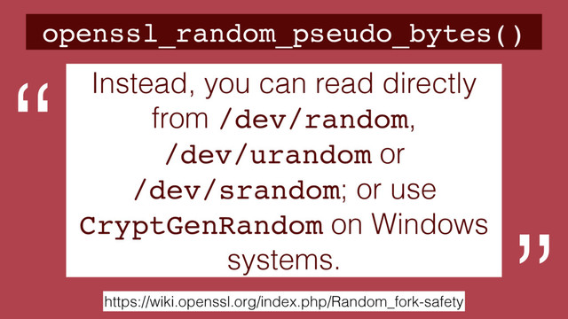 openssl_random_pseudo_bytes()
https://wiki.openssl.org/index.php/Random_fork-safety
Instead, you can read directly
from /dev/random,
/dev/urandom or
/dev/srandom; or use
CryptGenRandom on Windows
systems.
“
