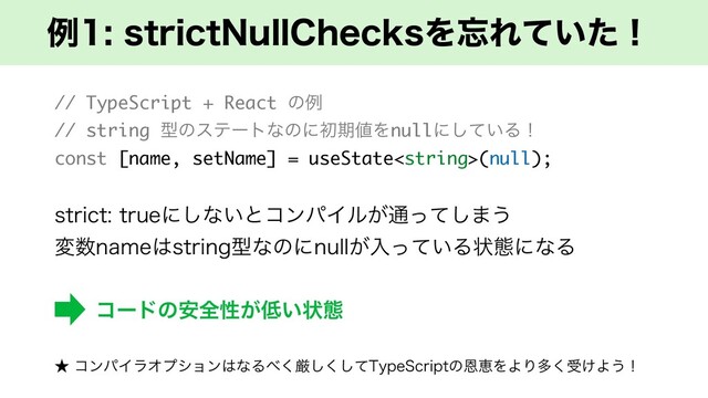 ྫTUSJDU/VMM$IFDLTΛ๨Ε͍ͯͨʂ
// TypeScript + React ͷྫ
// string ܕͷεςʔτͳͷʹॳظ஋Λnullʹ͍ͯ͠Δʂ
const [name, setName] = useState(null);
TUSJDUUSVFʹ͠ͳ͍ͱίϯύΠϧ͕௨ͬͯ͠·͏
ม਺OBNF͸TUSJOHܕͳͷʹOVMM͕ೖ͍ͬͯΔঢ়ଶʹͳΔ
ίʔυͷ҆શੑ͕௿͍ঢ়ଶ
˒ ίϯύΠϥΦϓγϣϯ͸ͳΔ΂͘ݫͯ͘͠͠5ZQF4DSJQUͷԸܙΛΑΓଟ͘ड͚Α͏ʂ
