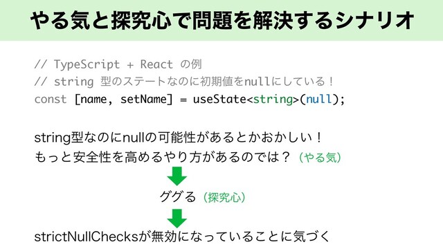 ΍Δؾͱ୳ڀ৺Ͱ໰୊Λղܾ͢ΔγφϦΦ
// TypeScript + React ͷྫ
// string ܕͷεςʔτͳͷʹॳظ஋Λnullʹ͍ͯ͠Δʂ
const [name, setName] = useState(null);
TUSJOHܕͳͷʹOVMMͷՄೳੑ͕͋Δͱ͔͓͔͍͠ʂ
΋ͬͱ҆શੑΛߴΊΔ΍Γํ͕͋ΔͷͰ͸ʁʢ΍Δؾʣ
άάΔʢ୳ڀ৺ʣ
TUSJDU/VMM$IFDLT͕ແޮʹͳ͍ͬͯΔ͜ͱʹؾͮ͘
