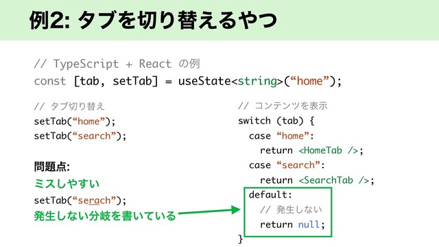 ྫλϒΛ੾Γସ͑Δ΍ͭ
// TypeScript + React ͷྫ
const [tab, setTab] = useState(“home”);
// λϒ੾Γସ͑
setTab(“home”);
setTab(“search”);
໰୊఺
ϛε͠΍͍͢
setTab(“serach”);
ൃੜ͠ͳ͍෼ذΛॻ͍͍ͯΔ
// ίϯςϯπΛදࣔ
switch (tab) {
case “home”:
return ;
case “search”:
return ;
default:
// ൃੜ͠ͳ͍
return null;
}
