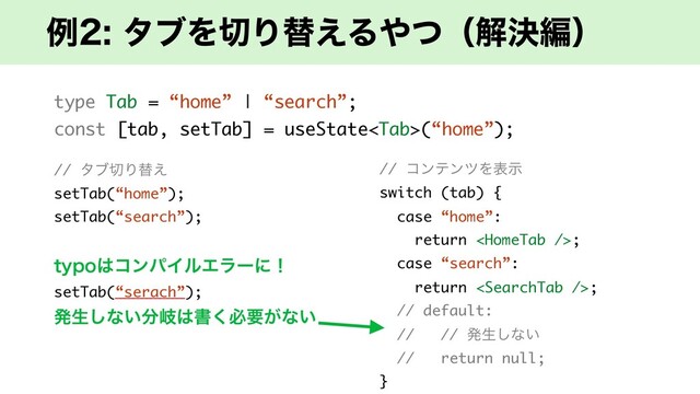 ྫλϒΛ੾Γସ͑Δ΍ͭʢղܾฤʣ
type Tab = “home” | “search”;
const [tab, setTab] = useState(“home”);
// λϒ੾Γସ͑
setTab(“home”);
setTab(“search”);
UZQP͸ίϯύΠϧΤϥʔʹʂ
setTab(“serach”);
ൃੜ͠ͳ͍෼ذ͸ॻ͘ඞཁ͕ͳ͍
// ίϯςϯπΛදࣔ
switch (tab) {
case “home”:
return ;
case “search”:
return ;
// default:
// // ൃੜ͠ͳ͍
// return null;
}
