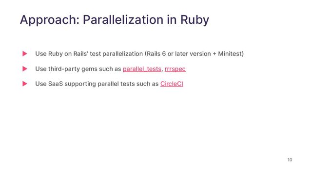 10
Approach: Parallelization in Ruby
▶ Use Ruby on Rails’ test parallelization (Rails 6 or later version + Minitest)
▶ Use third-party gems such as parallel_tests, rrrspec
▶ Use SaaS supporting parallel tests such as CircleCI
