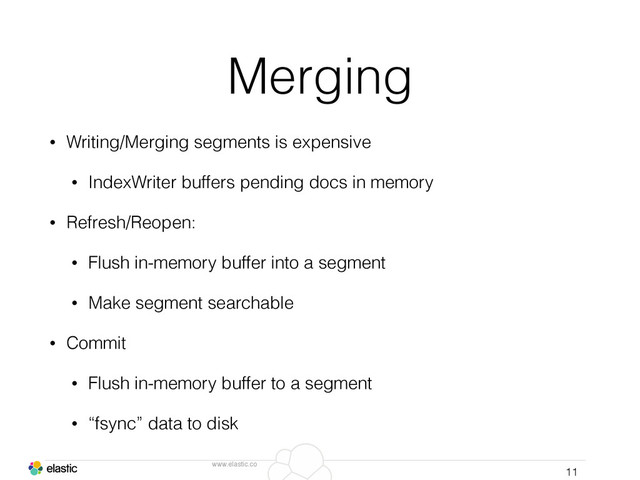 www.elastic.co
Merging
• Writing/Merging segments is expensive
• IndexWriter buffers pending docs in memory
• Refresh/Reopen:
• Flush in-memory buffer into a segment
• Make segment searchable
• Commit
• Flush in-memory buffer to a segment
• “fsync” data to disk
11
