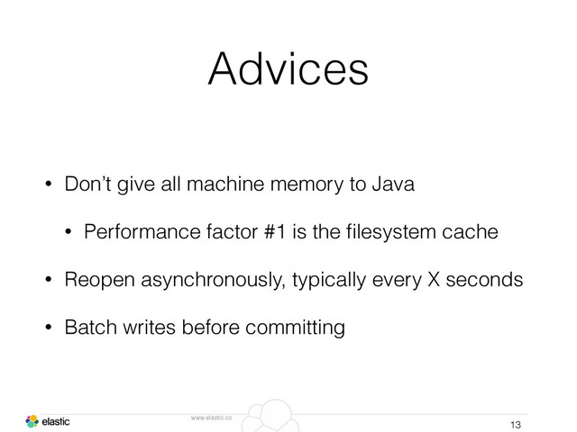 www.elastic.co
Advices
• Don’t give all machine memory to Java
• Performance factor #1 is the ﬁlesystem cache
• Reopen asynchronously, typically every X seconds
• Batch writes before committing
13
