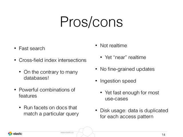 www.elastic.co
Pros/cons
• Fast search
• Cross-ﬁeld index intersections
• On the contrary to many
databases!
• Powerful combinations of
features
• Run facets on docs that
match a particular query
14
• Not realtime
• Yet “near” realtime
• No ﬁne-grained updates
• Ingestion speed
• Yet fast enough for most
use-cases
• Disk usage: data is duplicated
for each access pattern
