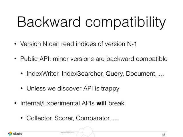 www.elastic.co
Backward compatibility
• Version N can read indices of version N-1
• Public API: minor versions are backward compatible
• IndexWriter, IndexSearcher, Query, Document, …
• Unless we discover API is trappy
• Internal/Experimental APIs will break
• Collector, Scorer, Comparator, …
15
