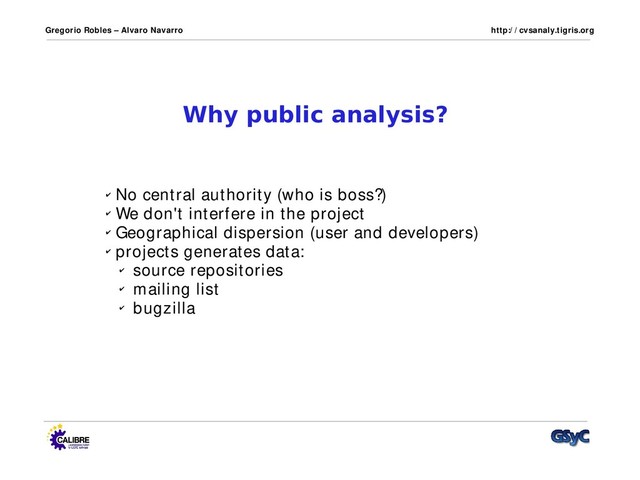Gregorio Robles – Alvaro Navarro http:/ / cvsanaly.tigris.org
Why public analysis?
✔ No central authority (who is boss?)
✔ We don't interfere in the project
✔ Geographical dispersion (user and developers)
✔ projects generates data:
✔ source repositories
✔ mailing list
✔ bugzilla
